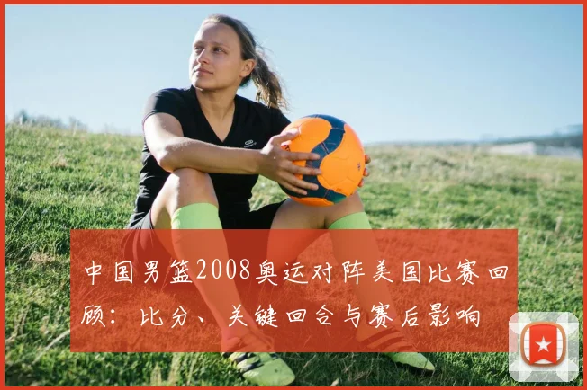 中国男篮2008奥运对阵美国比赛回顾：比分、关键回合与赛后影响