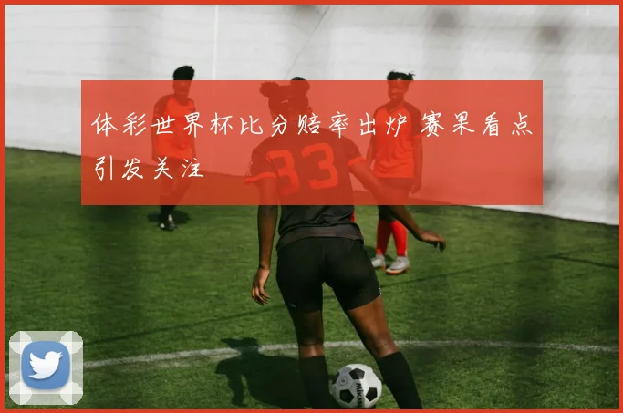 体彩世界杯比分赔率出炉 赛果看点引发关注