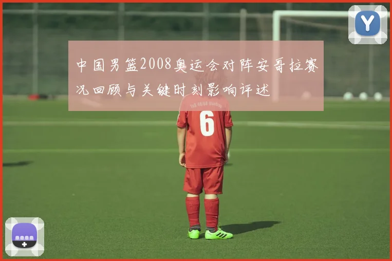 中国男篮2008奥运会对阵安哥拉赛况回顾与关键时刻影响评述