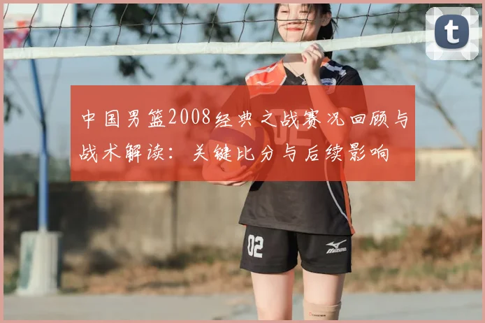 中国男篮2008经典之战赛况回顾与战术解读：关键比分与后续影响