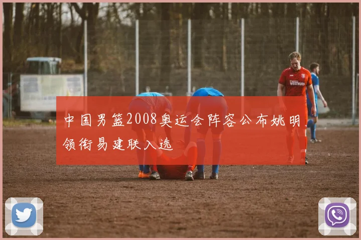 中国男篮2008奥运会阵容公布姚明领衔易建联入选