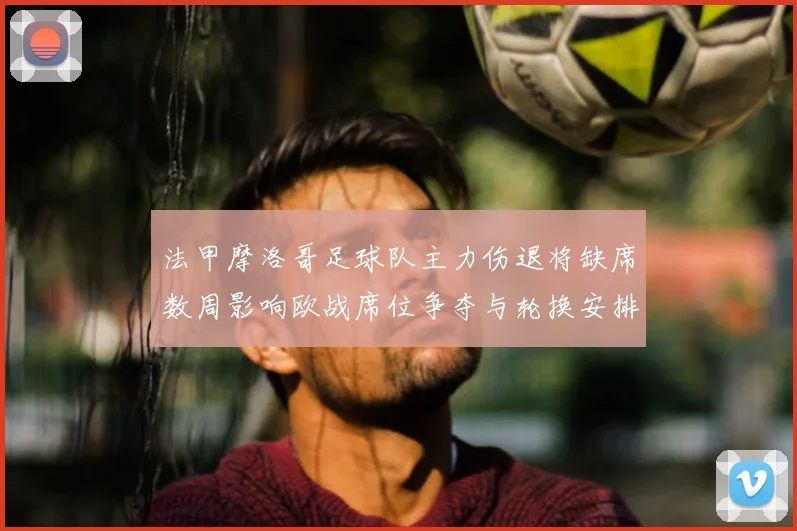 法甲摩洛哥足球队主力伤退将缺席数周影响欧战席位争夺与轮换安排