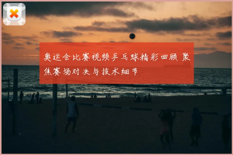 奥运会比赛视频乒乓球精彩回顾 聚焦赛场对决与技术细节