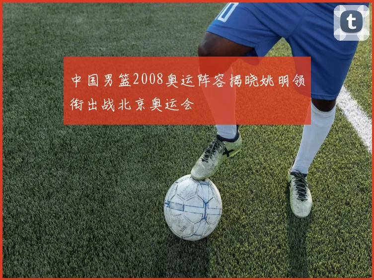 中国男篮2008奥运阵容揭晓姚明领衔出战北京奥运会