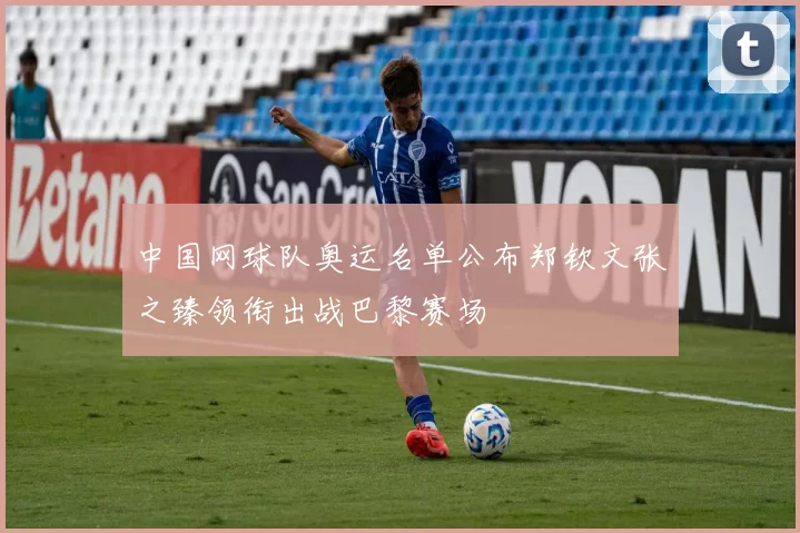 中国网球队奥运名单公布郑钦文张之臻领衔出战巴黎赛场