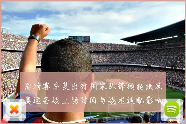 周琦赛季复出对国家队锋线轮换及奥运备战上场时间与战术适配影响
