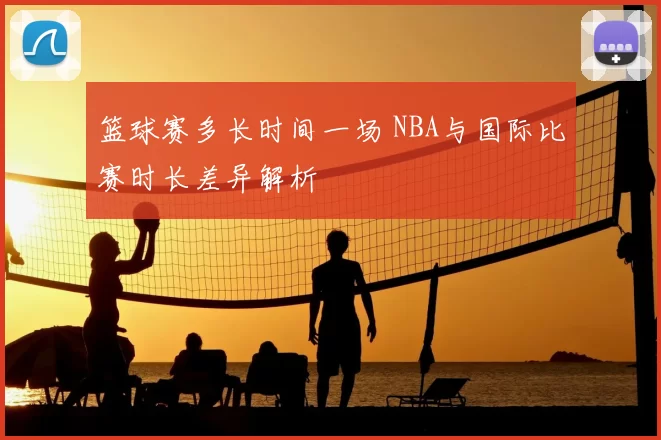 篮球赛多长时间一场 NBA与国际比赛时长差异解析