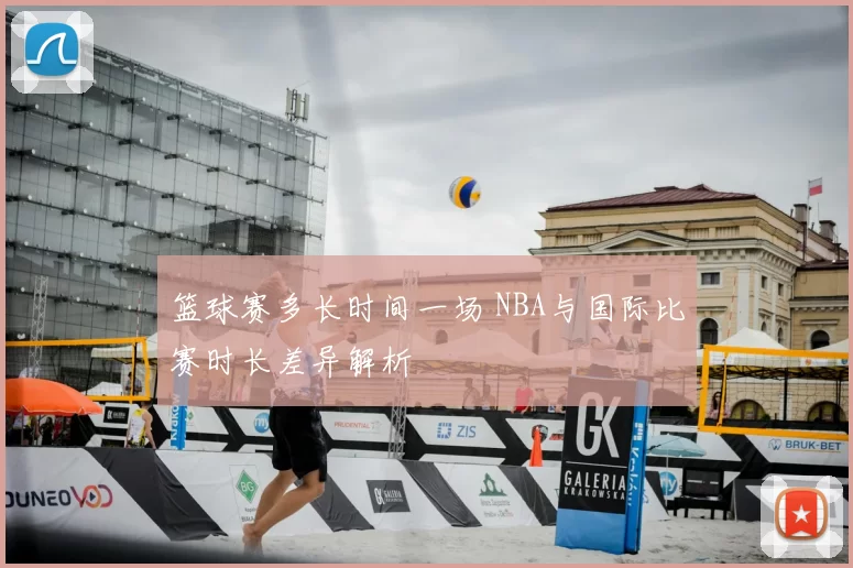 篮球赛多长时间一场 NBA与国际比赛时长差异解析