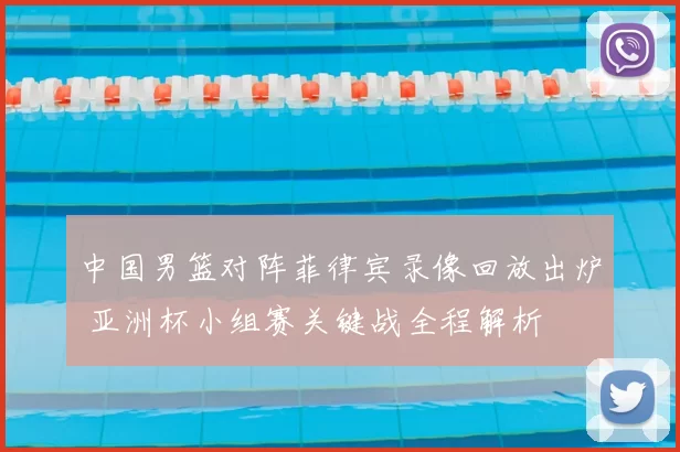 中国男篮对阵菲律宾录像回放出炉 亚洲杯小组赛关键战全程解析