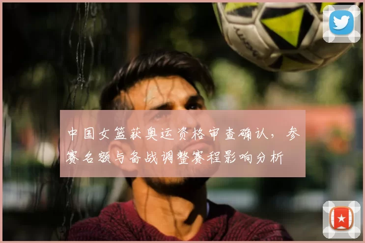中国女篮获奥运资格审查确认，参赛名额与备战调整赛程影响分析
