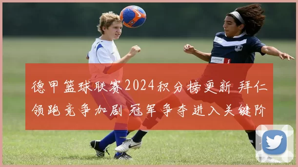 德甲篮球联赛2024积分榜更新 拜仁领跑竞争加剧 冠军争夺进入关键阶段