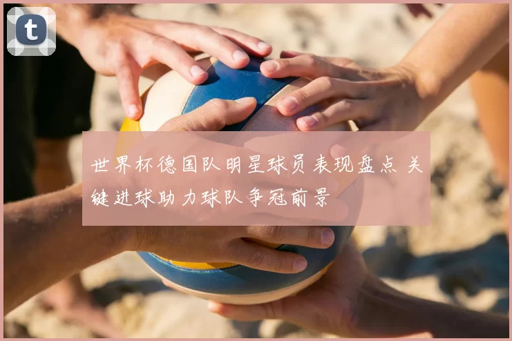 世界杯德国队明星球员表现盘点 关键进球助力球队争冠前景