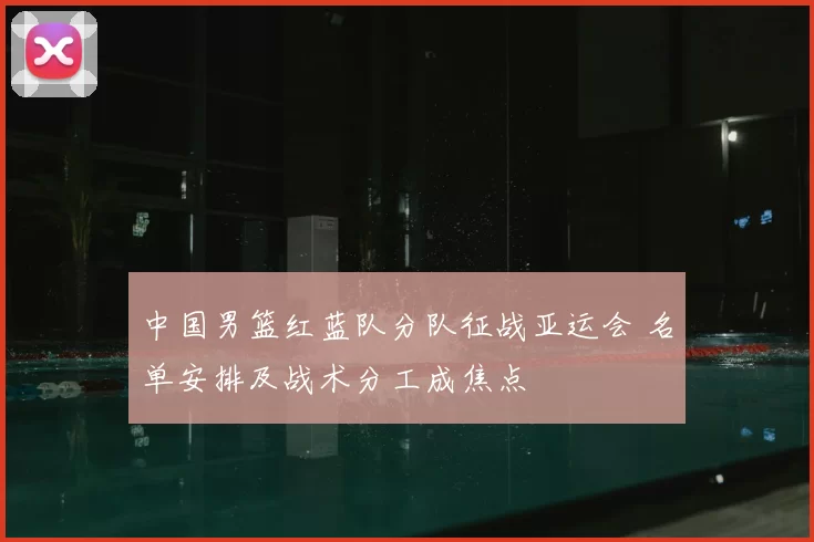 中国男篮红蓝队分队征战亚运会 名单安排及战术分工成焦点