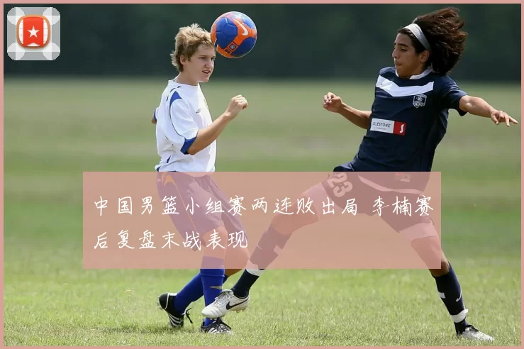 中国男篮小组赛两连败出局 李楠赛后复盘末战表现
