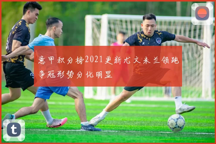 意甲积分榜2021更新尤文米兰领跑争冠形势分化明显