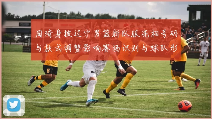 周琦身披辽宁男篮新队服亮相号码与款式调整影响赛场识别与球队形象
