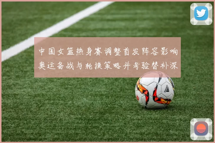 中国女篮热身赛调整首发阵容影响奥运备战与轮换策略并考验替补深度