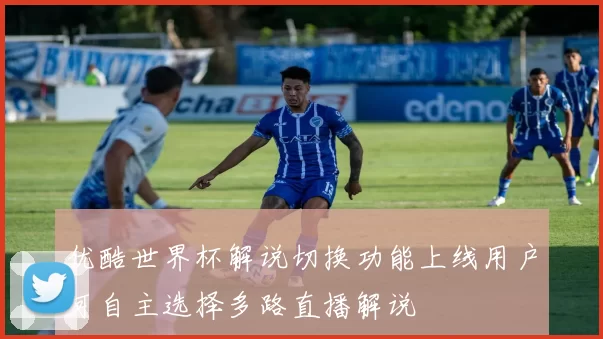优酷世界杯解说切换功能上线用户可自主选择多路直播解说