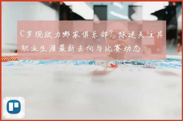 C罗现效力哪家俱乐部？球迷关注其职业生涯最新去向与比赛动态