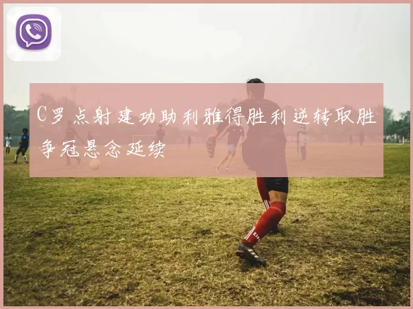 C罗点射建功助利雅得胜利逆转取胜争冠悬念延续