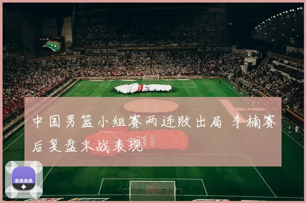 中国男篮小组赛两连败出局 李楠赛后复盘末战表现