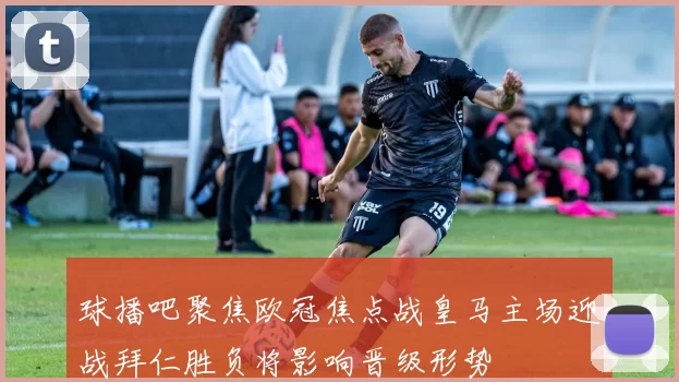 球播吧聚焦欧冠焦点战皇马主场迎战拜仁胜负将影响晋级形势