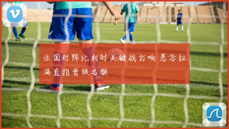 法国对阵比利时关键战打响 悬念拉满直指晋级名额