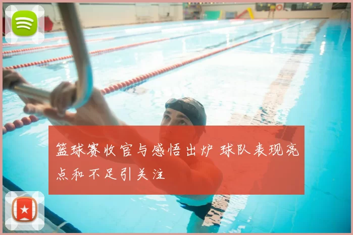 篮球赛收官与感悟出炉 球队表现亮点和不足引关注