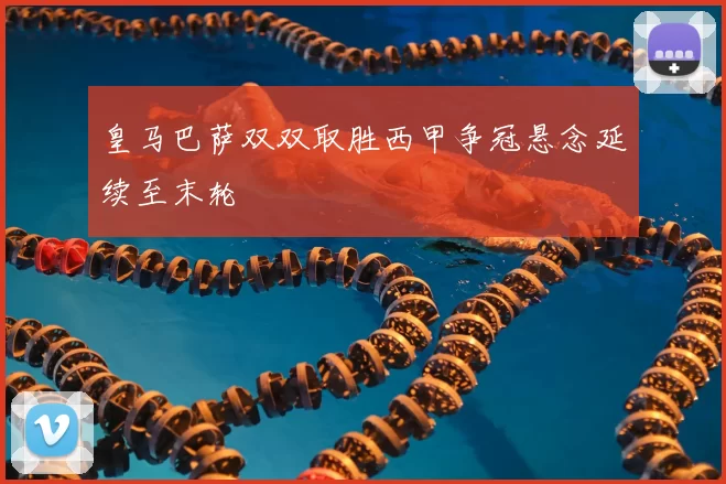 皇马巴萨双双取胜西甲争冠悬念延续至末轮