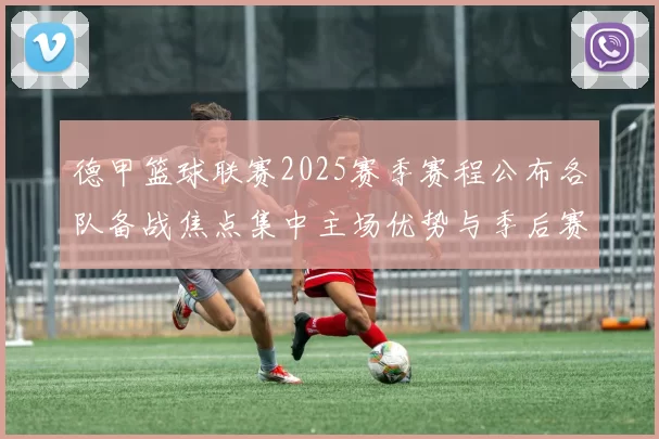 德甲篮球联赛2025赛季赛程公布各队备战焦点集中主场优势与季后赛竞争