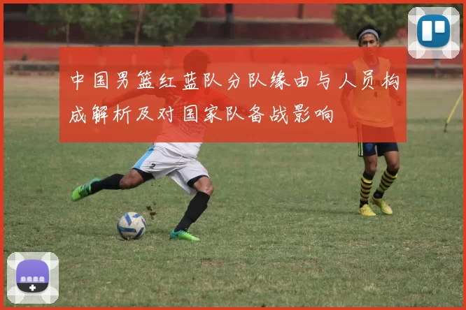 中国男篮红蓝队分队缘由与人员构成解析及对国家队备战影响