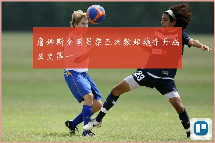 詹姆斯全明星票王次数超越乔丹成历史第一