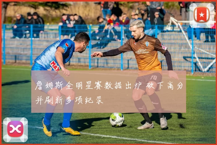 詹姆斯全明星赛数据出炉 砍下高分并刷新多项纪录