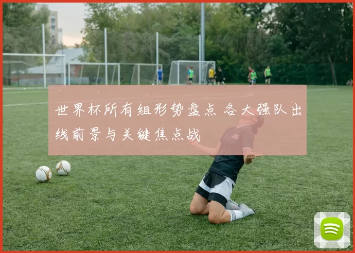 世界杯所有组形势盘点 各大强队出线前景与关键焦点战