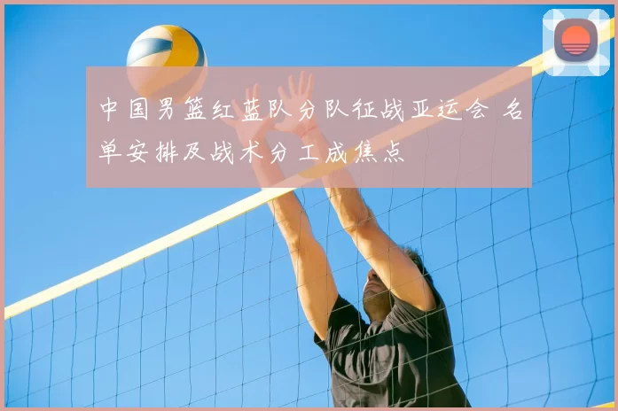 中国男篮红蓝队分队征战亚运会 名单安排及战术分工成焦点