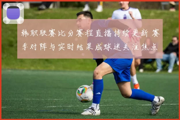 韩职联赛比分赛程直播持续更新 赛季对阵与实时结果成球迷关注焦点