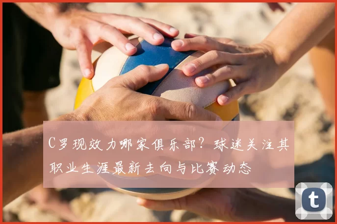 C罗现效力哪家俱乐部?球迷关注其职业生涯最新去向与比赛动态