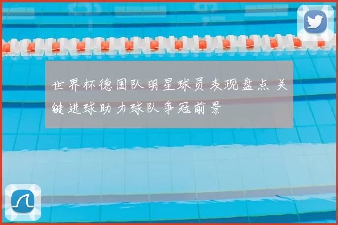 世界杯德国队明星球员表现盘点 关键进球助力球队争冠前景