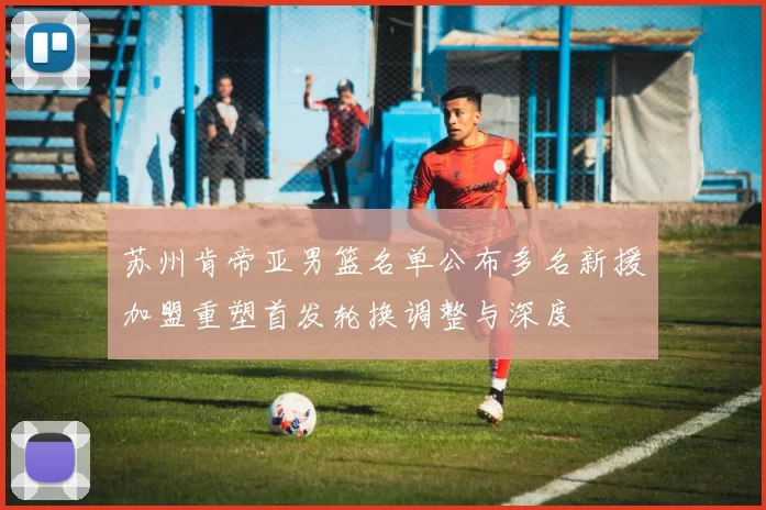 苏州肯帝亚男篮名单公布多名新援加盟重塑首发轮换调整与深度