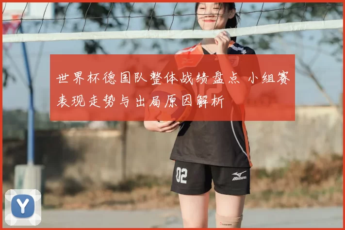 世界杯德国队整体战绩盘点 小组赛表现走势与出局原因解析
