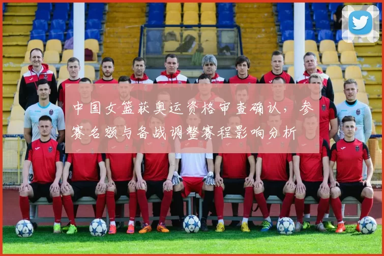 中国女篮获奥运资格审查确认，参赛名额与备战调整赛程影响分析