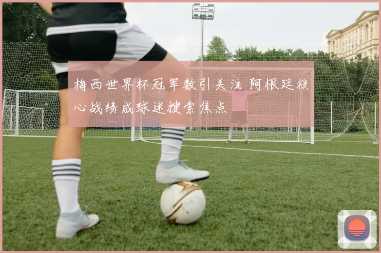 梅西世界杯冠军数引关注 阿根廷核心战绩成球迷搜索焦点