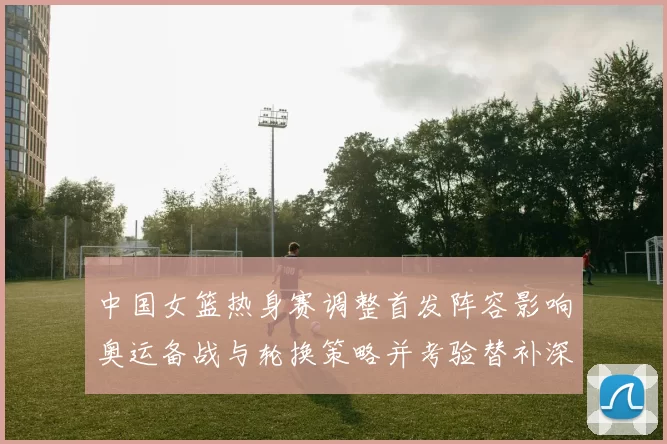 中国女篮热身赛调整首发阵容影响奥运备战与轮换策略并考验替补深度