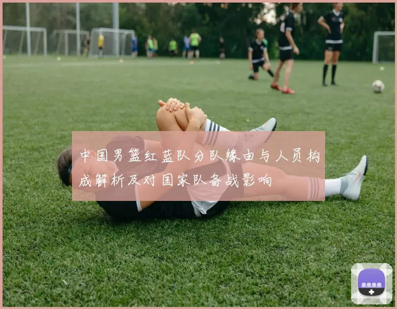 中国男篮红蓝队分队缘由与人员构成解析及对国家队备战影响