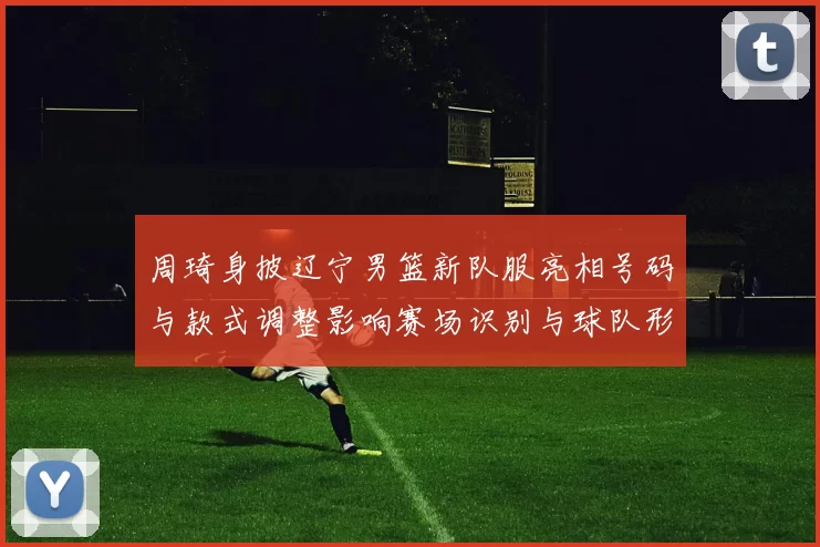 周琦身披辽宁男篮新队服亮相号码与款式调整影响赛场识别与球队形象
