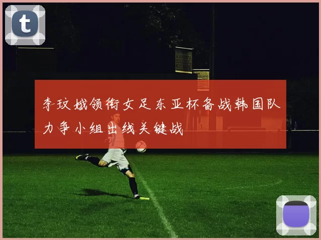李玟娥领衔女足东亚杯备战韩国队力争小组出线关键战