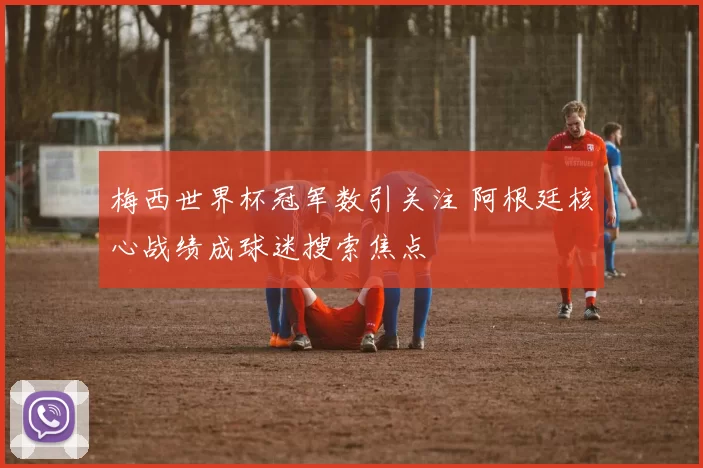 梅西世界杯冠军数引关注 阿根廷核心战绩成球迷搜索焦点