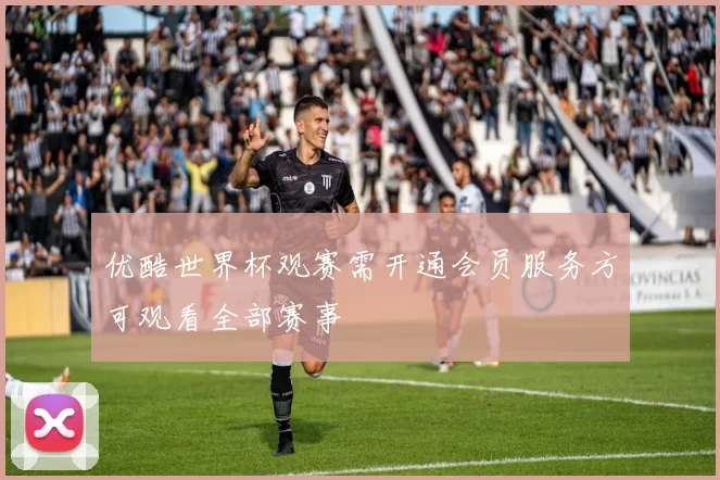 优酷世界杯观赛需开通会员服务方可观看全部赛事