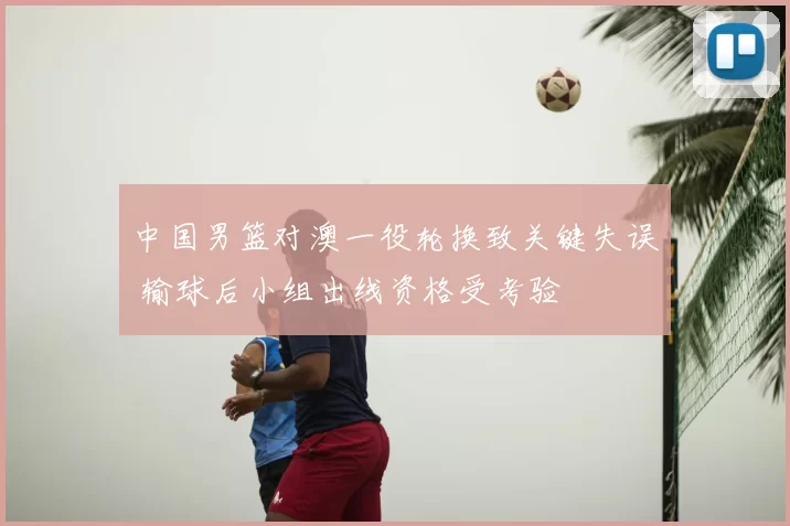 中国男篮对澳一役轮换致关键失误 输球后小组出线资格受考验