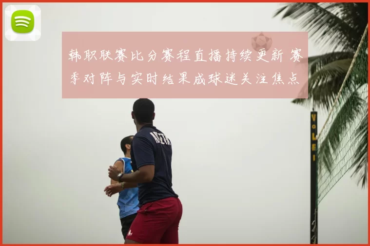 韩职联赛比分赛程直播持续更新 赛季对阵与实时结果成球迷关注焦点